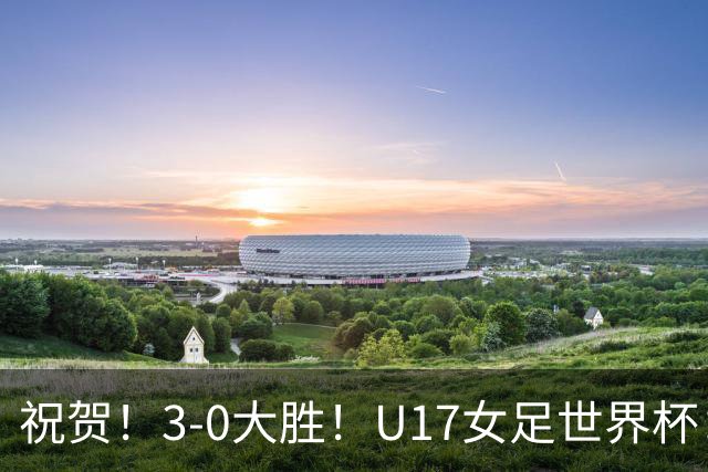 祝贺！3-0大胜！U17女足世界杯：中国队开门红，即时排名冲上榜首